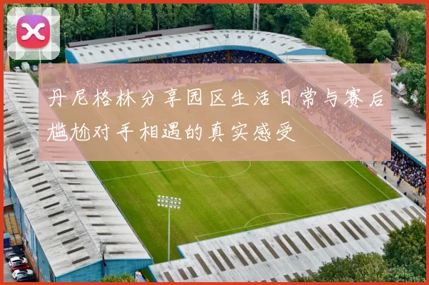 丹尼格林分享园区生活日常与赛后尴尬对手相遇的真实感受