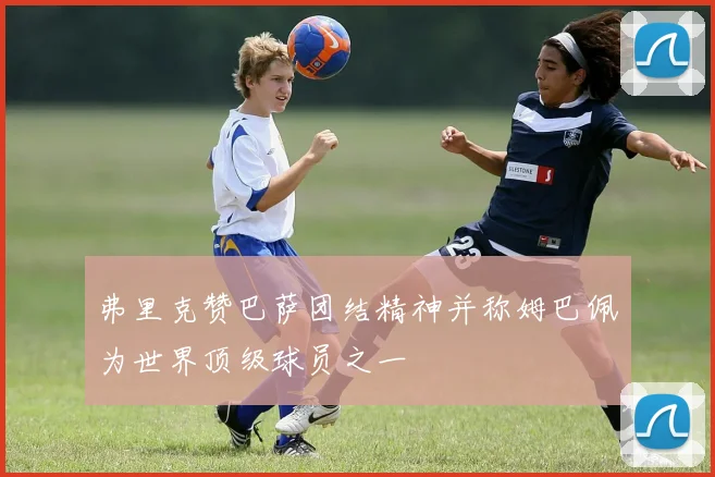弗里克赞巴萨团结精神并称姆巴佩为世界顶级球员之一