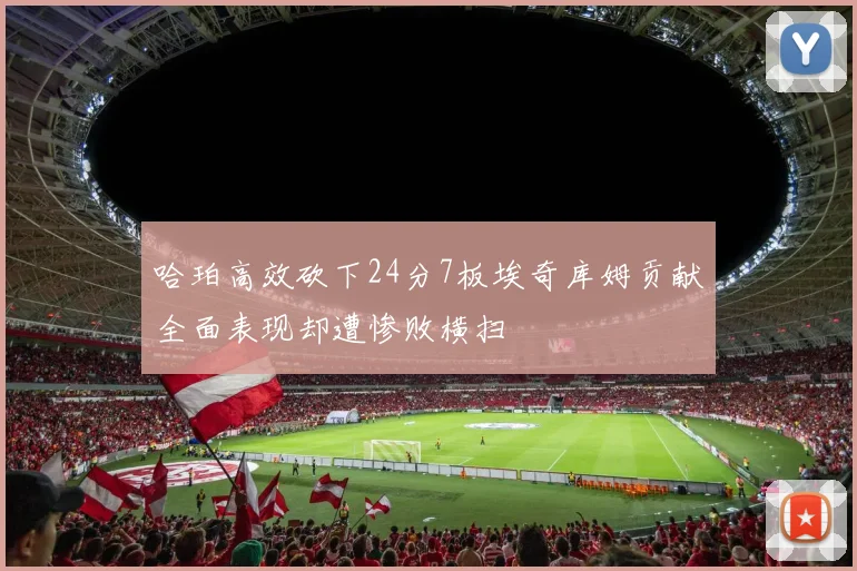 哈珀高效砍下24分7板埃奇库姆贡献全面表现却遭惨败横扫