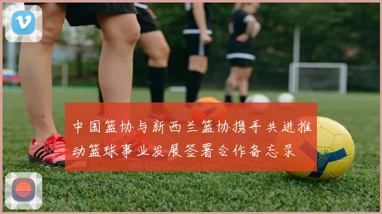 中国篮协与新西兰篮协携手共进推动篮球事业发展签署合作备忘录