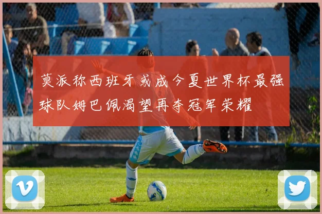 莫派称西班牙或成今夏世界杯最强球队姆巴佩渴望再夺冠军荣耀