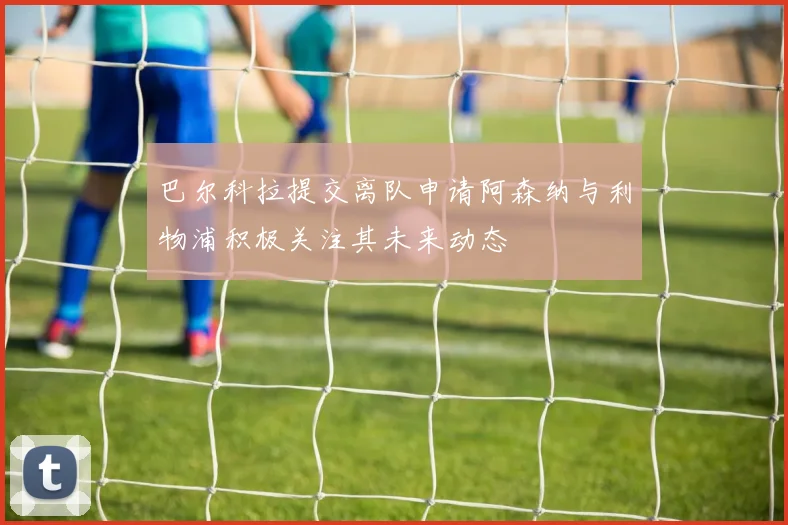 巴尔科拉提交离队申请阿森纳与利物浦积极关注其未来动态
