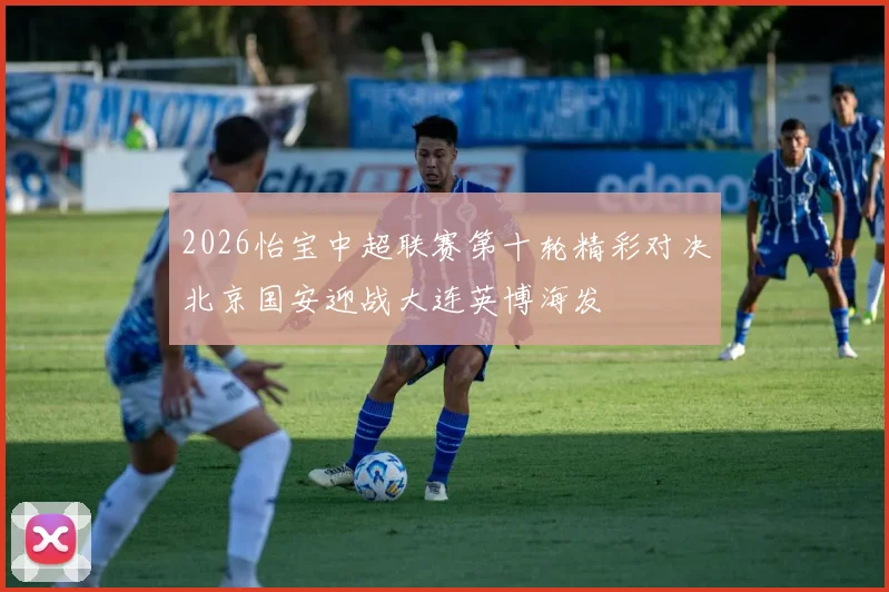 2026怡宝中超联赛第十轮精彩对决北京国安迎战大连英博海发