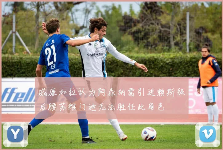 威廉加拉认为阿森纳需引进赖斯级后腰苏维门迪无法胜任此角色
