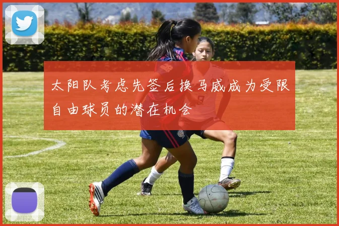 太阳队考虑先签后换马威成为受限自由球员的潜在机会
