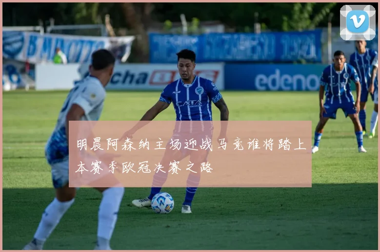 明晨阿森纳主场迎战马竞谁将踏上本赛季欧冠决赛之路