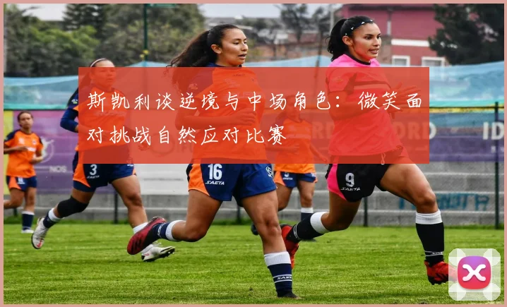 斯凯利谈逆境与中场角色：微笑面对挑战自然应对比赛