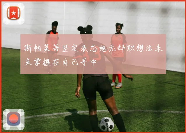 斯帕莱蒂坚定表态绝无辞职想法未来掌握在自己手中