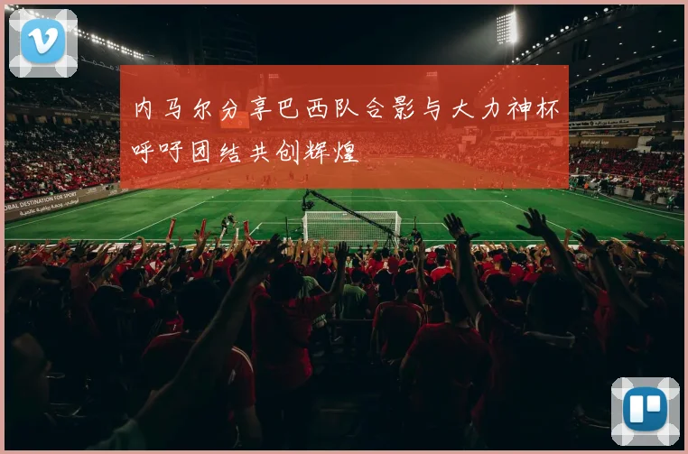 内马尔分享巴西队合影与大力神杯呼吁团结共创辉煌