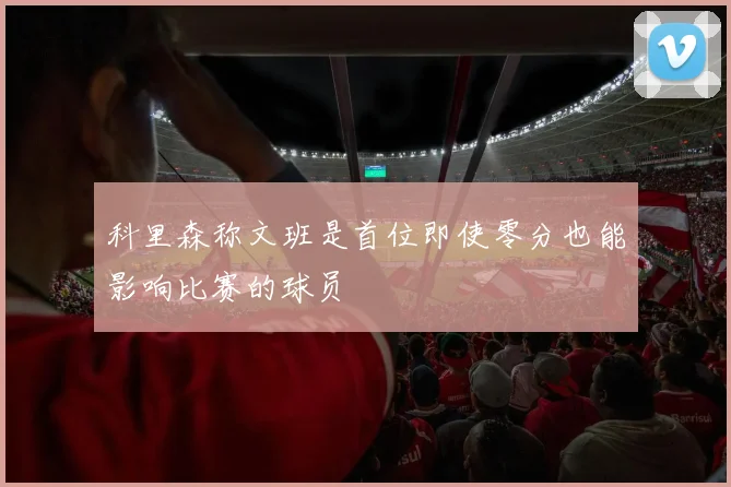 科里森称文班是首位即使零分也能影响比赛的球员