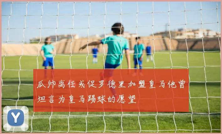 瓜帅离任或促罗德里加盟皇马他曾坦言为皇马踢球的愿望